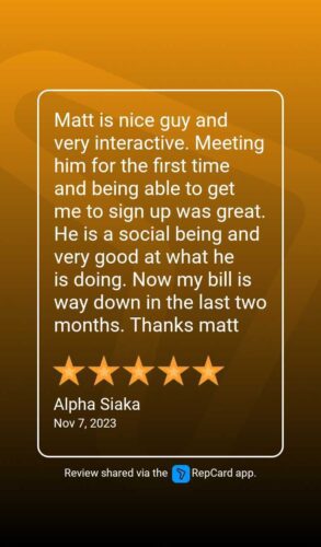 On Nov. 7, 2023, Alpha Siaka wrote a 5-star review saying: Matt is nice guy and very interactive. Meeting him for the first time and being able to get me to sign up was great. He is a social being and very good at what he is doing. Now my bill is way down in the last two months. Thanks Matt. (Review shared via the RepCard app)